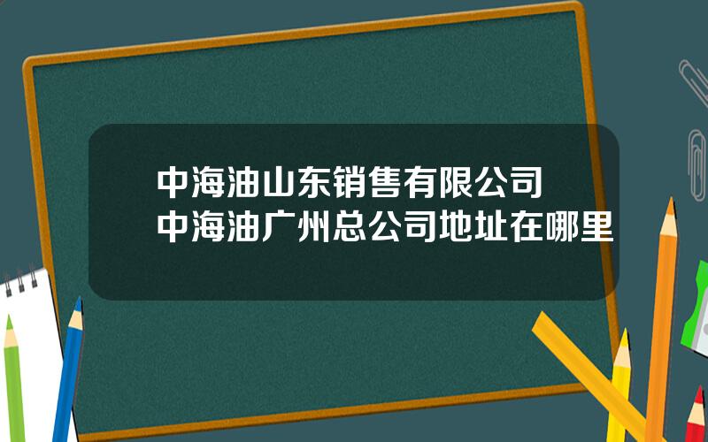 中海油山东销售有限公司 中海油广州总公司地址在哪里